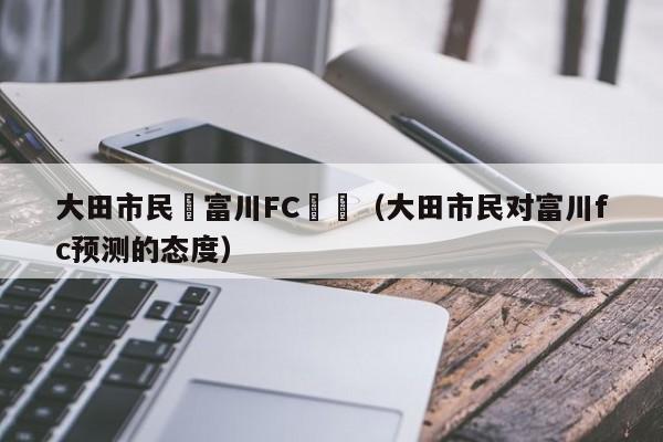 大田市民對富川FC預測（大田市民對富川fc預測的態度）