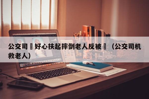 公交司機好心扶起摔倒老人反被訛（公交司機救老人）