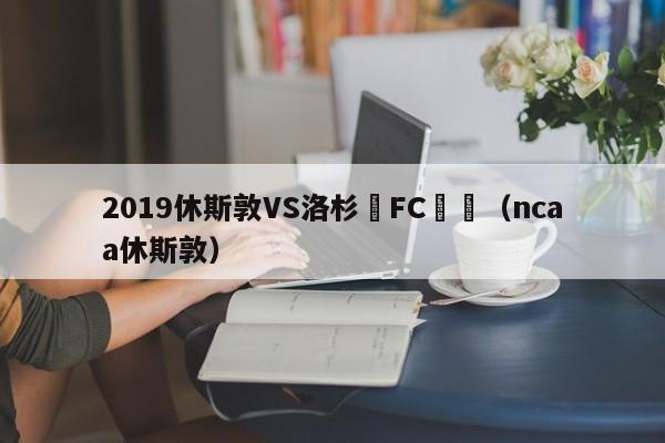 2019休斯敦VS洛杉磯FC預測（ncaa休斯敦）