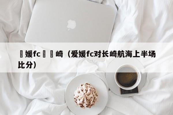 愛媛fc對長崎（愛媛fc對長崎航海上半場比分）