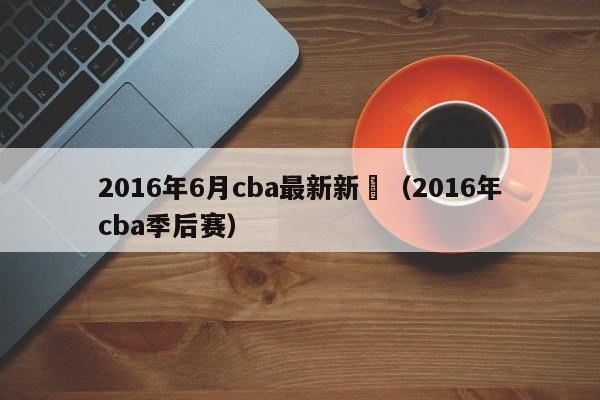 2016年6月cba最新新聞（2016年cba季後賽）