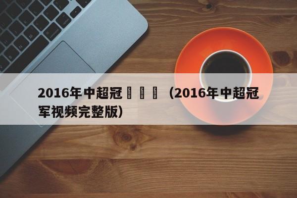 2016年中超冠軍視頻（2016年中超冠軍視頻完整版）