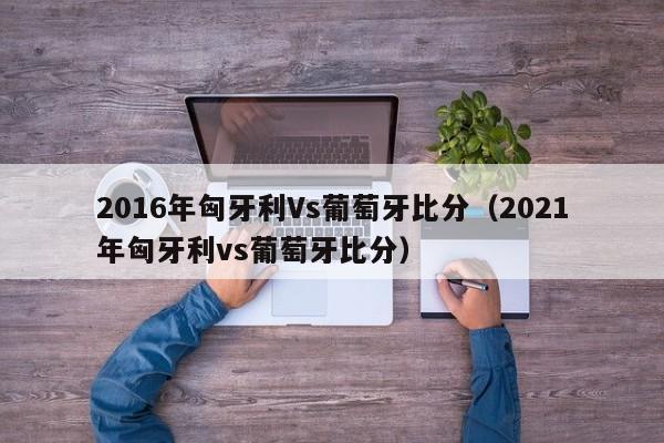 2016年匈牙利Vs葡萄牙比分（2021年匈牙利vs葡萄牙比分）