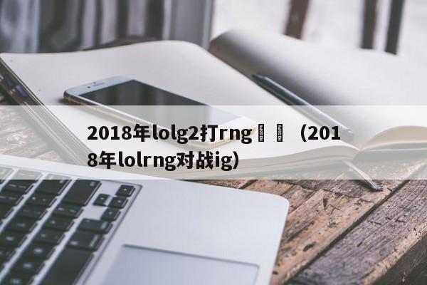 2018年lolg2打rng時間（2018年lolrng對戰ig）