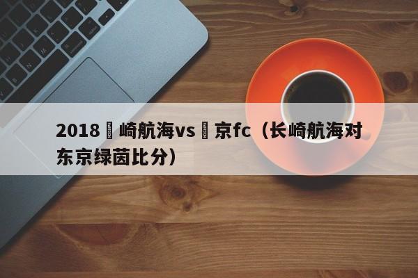 2018長崎航海vs東京fc（長崎航海對東京綠茵比分）