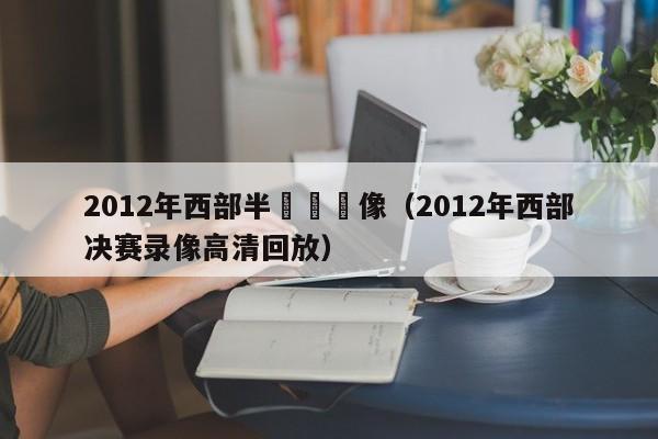 2012年西部半決賽錄像（2012年西部決賽錄像高清回放）