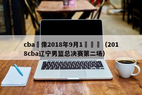 cba錄像2018年9月1號遼寧（2018cba遼寧男籃總決賽第二場）