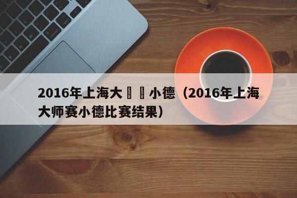 2016年上海大師賽小德（2016年上海大師賽小德比賽結果）