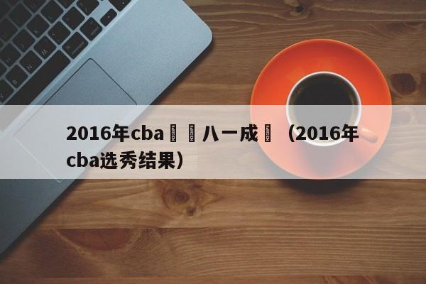 2016年cba體測八一成績（2016年cba選秀結果）