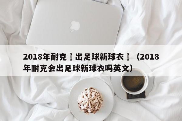 2018年耐克會出足球新球衣嗎（2018年耐克會出足球新球衣嗎英文）