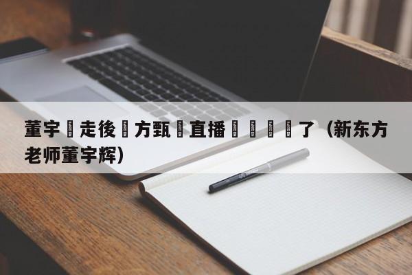 董宇輝走後東方甄選直播間畫風變了（新東方老師董宇輝）