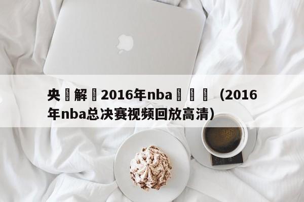 央視解説2016年nba總決賽（2016年nba總決賽視頻回放高清）