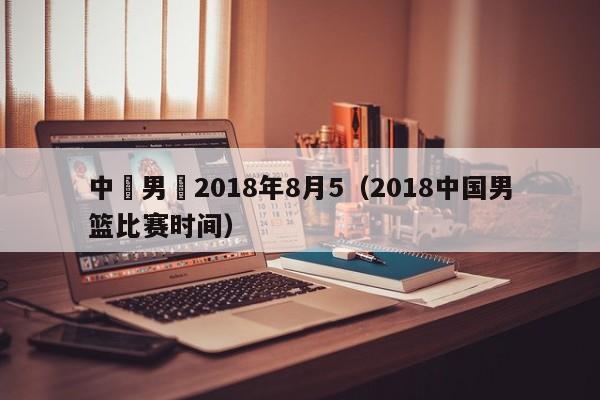 中國男籃2018年8月5（2018中國男籃比賽時間）