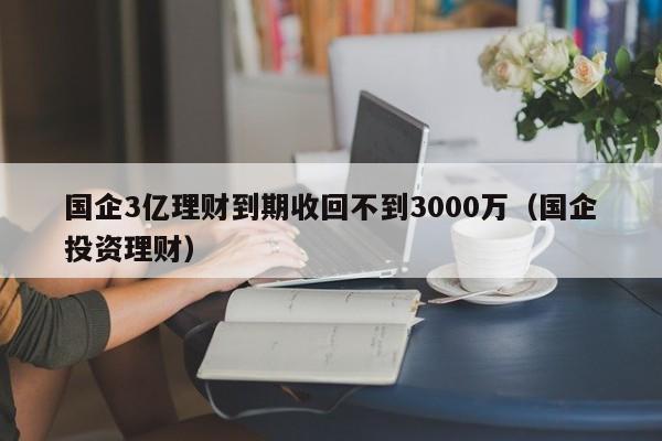 國企3億理財到期收回不到3000萬（國企投資理財）