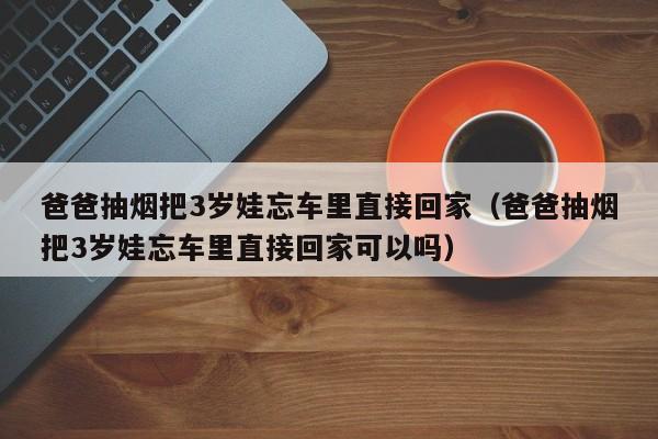 爸爸抽煙把3歲娃忘車裏直接回家（爸爸抽煙把3歲娃忘車裏直接回家可以嗎）