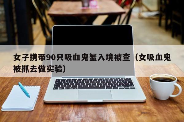 女子攜帶90只吸血鬼蟹入境被查（女吸血鬼被抓去做實驗）