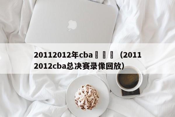 20112012年cba總決賽（20112012cba總決賽錄像回放）