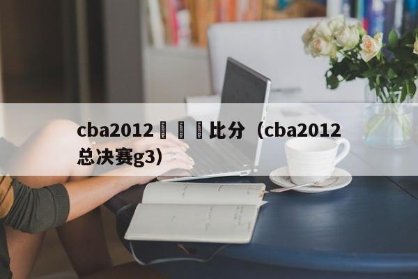 cba2012總決賽比分（cba2012總決賽g3）