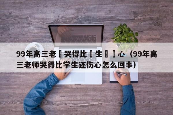 99年高三老師哭得比學生還傷心（99年高三老師哭得比學生還傷心怎麼回事）