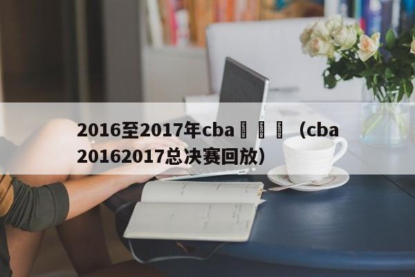 2016至2017年cba總決賽（cba20162017總決賽回放）