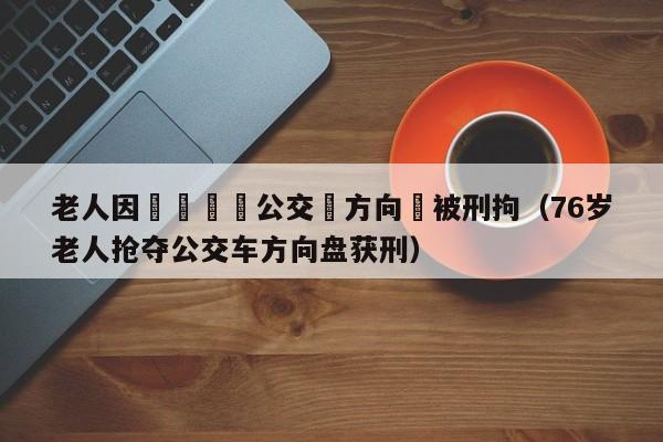 老人因車費搶奪公交車方向盤被刑拘（76歲老人搶奪公交車方向盤獲刑）