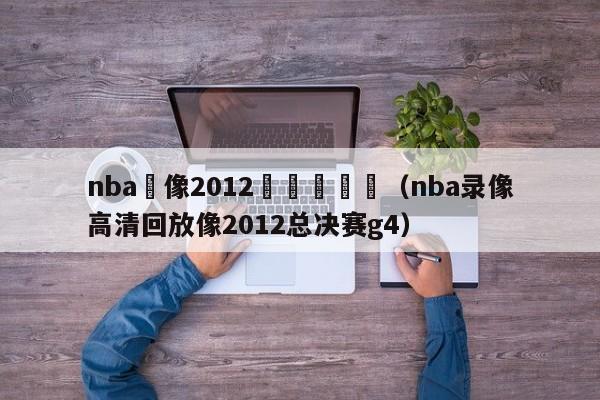 nba錄像2012總決賽數據（nba錄像高清回放像2012總決賽g4）