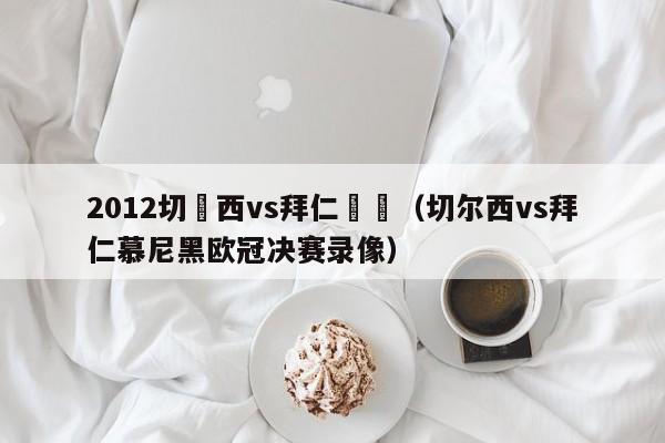 2012切爾西vs拜仁決賽（切爾西vs拜仁慕尼黑歐冠決賽錄像）