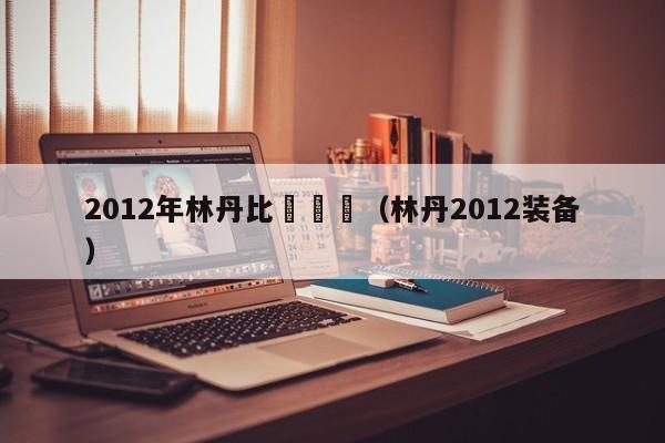 2012年林丹比賽視頻（林丹2012裝備）