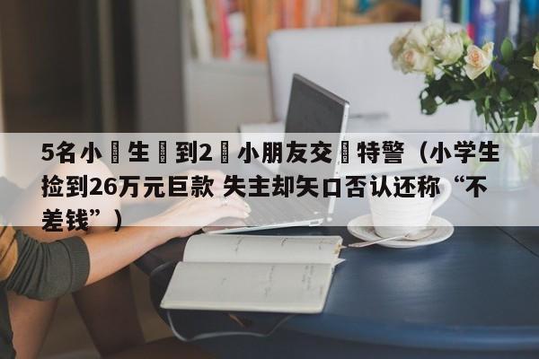 5名小學生撿到2歲小朋友交給特警（小學生撿到26萬元巨款 失主卻矢口否認還稱“不差錢”）