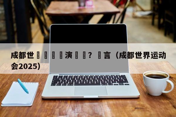 成都世運會總導演確認？謠言（成都世界運動會2025）