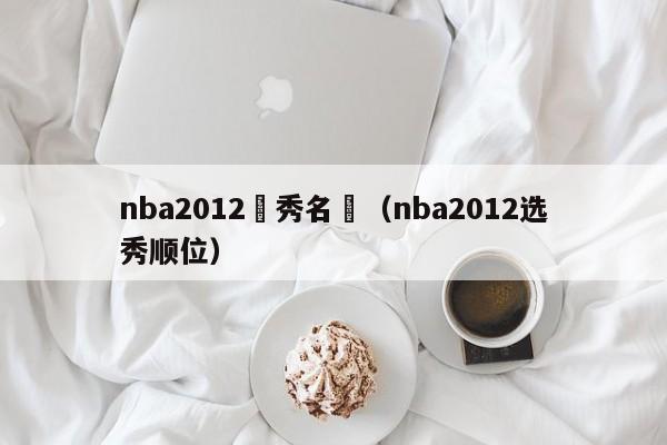 nba2012選秀名單（nba2012選秀順位）