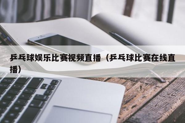 乒乓球娛樂比賽視頻直播（乒乓球比賽在線直播）