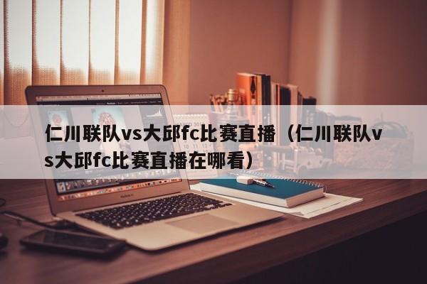 仁川聯隊vs大邱fc比賽直播（仁川聯隊vs大邱fc比賽直播在哪看）