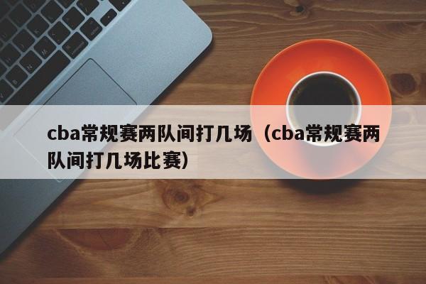 cba常規賽兩隊間打幾場（cba常規賽兩隊間打幾場比賽）