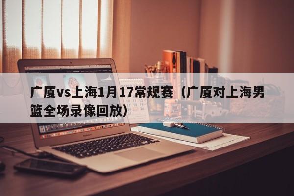 廣廈vs上海1月17常規賽（廣廈對上海男籃全場錄像回放）