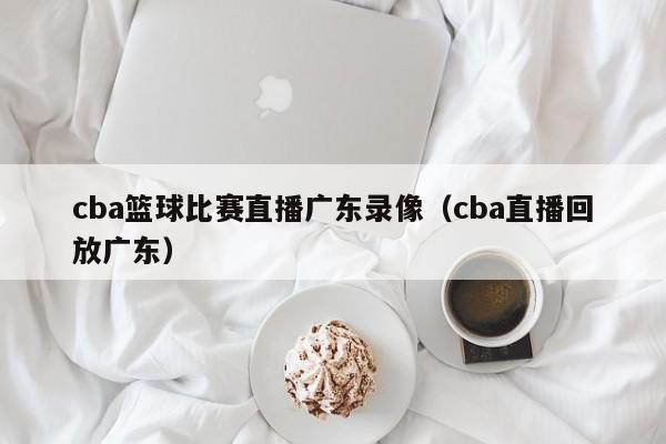 cba籃球比賽直播廣東錄像（cba直播回放廣東）