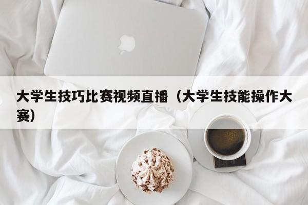 大學生技巧比賽視頻直播（大學生技能操作大賽）