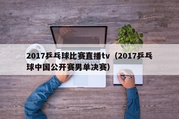 2017乒乓球比賽直播tv（2017乒乓球中國公開賽男單決賽）