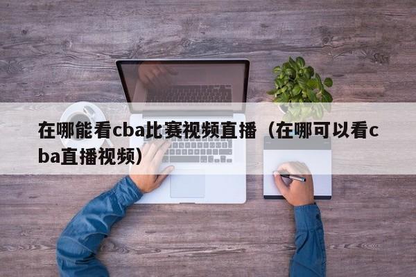 在哪能看cba比賽視頻直播（在哪可以看cba直播視頻）