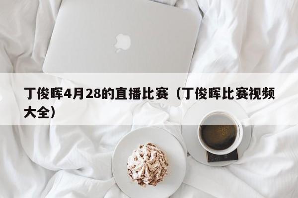 丁俊暉4月28的直播比賽（丁俊暉比賽視頻大全）