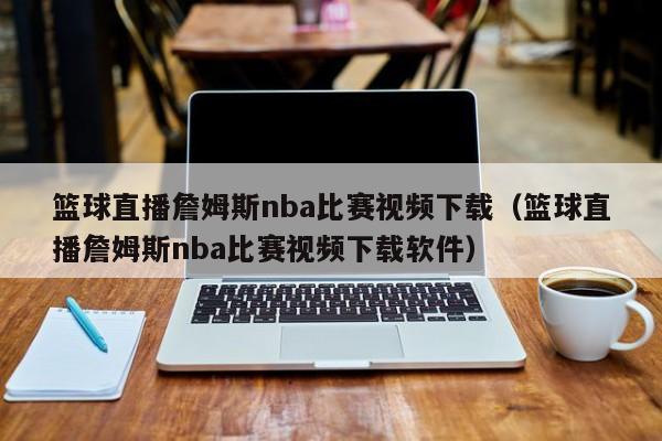 籃球直播詹姆斯nba比賽視頻下載（籃球直播詹姆斯nba比賽視頻下載軟件）