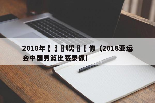 2018年亞運會l男籃錄像（2018亞運會中國男籃比賽錄像）