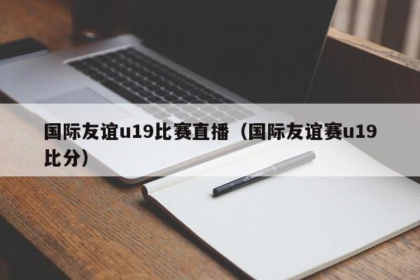 國際友誼u19比賽直播（國際友誼賽u19比分）