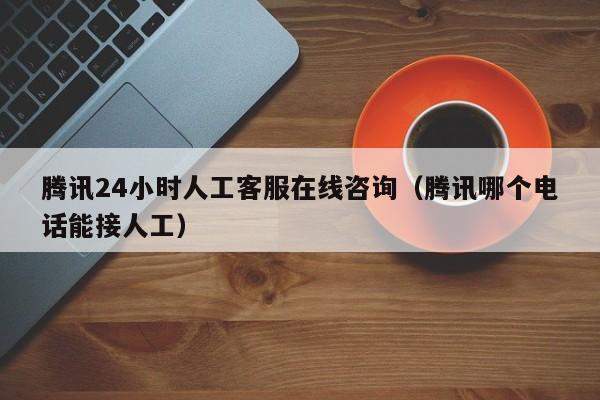 騰訊24小時人工客服在線咨詢（騰訊哪個電話能接人工）