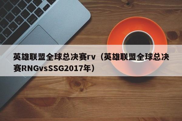 英雄聯盟全球總決賽rv（英雄聯盟全球總決賽RNGvsSSG2017年）