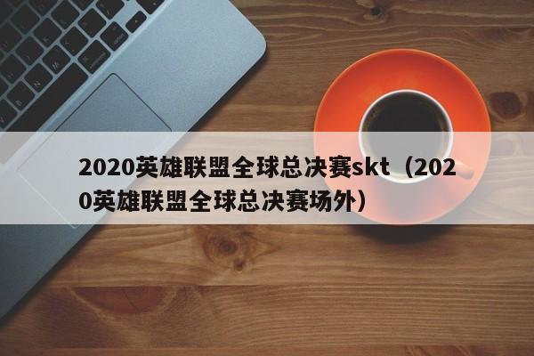 2020英雄聯盟全球總決賽skt（2020英雄聯盟全球總決賽場外）