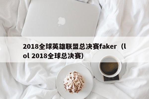 2018全球英雄聯盟總決賽faker（lol 2018全球總決賽）