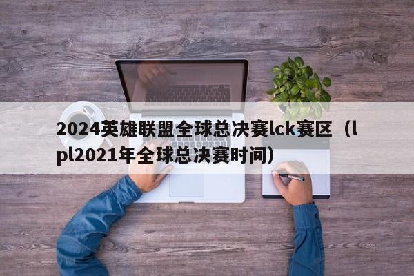 2024英雄聯盟全球總決賽lck賽區（lpl2021年全球總決賽時間）