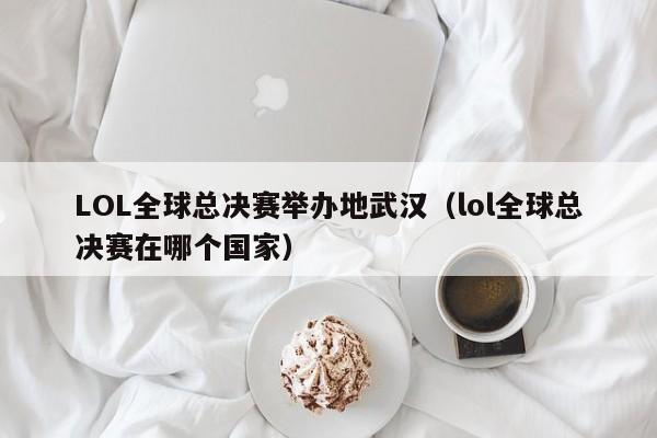 LOL全球總決賽舉辦地武漢（lol全球總決賽在哪個國家）