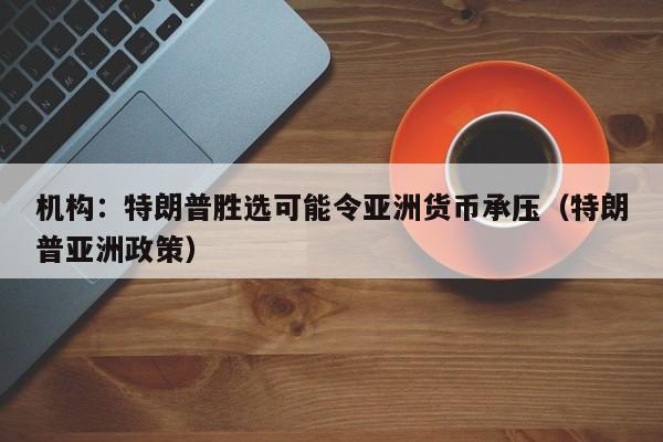 機構：特朗普勝選可能令亞洲貨幣承壓（特朗普亞洲政策）